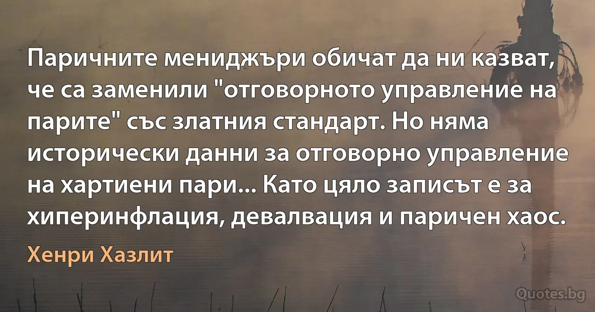 Паричните мениджъри обичат да ни казват, че са заменили "отговорното управление на парите" със златния стандарт. Но няма исторически данни за отговорно управление на хартиени пари... Като цяло записът е за хиперинфлация, девалвация и паричен хаос. (Хенри Хазлит)