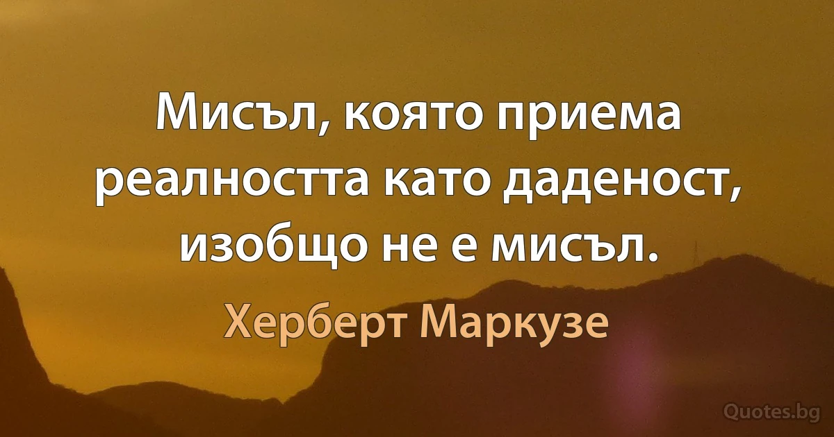 Мисъл, която приема реалността като даденост, изобщо не е мисъл. (Херберт Маркузе)