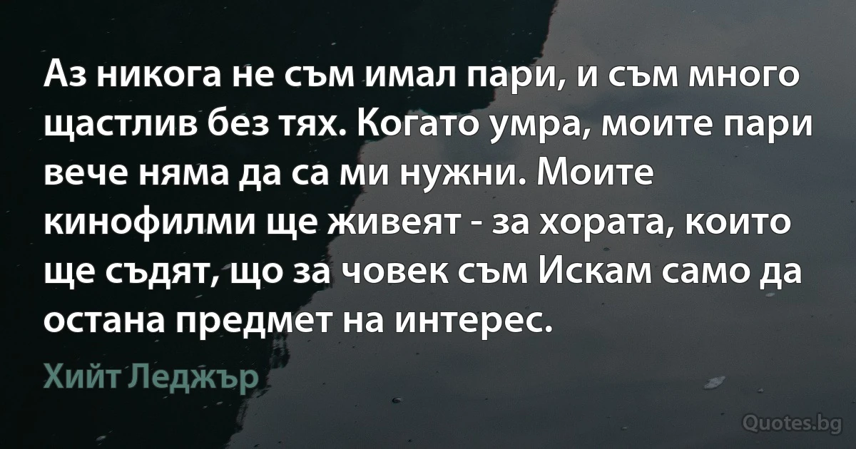 Аз никога не съм имал пари, и съм много щастлив без тях. Когато умра, моите пари вече няма да са ми нужни. Моите кинофилми ще живеят - за хората, които ще съдят, що за човек съм Искам само да остана предмет на интерес. (Хийт Леджър)