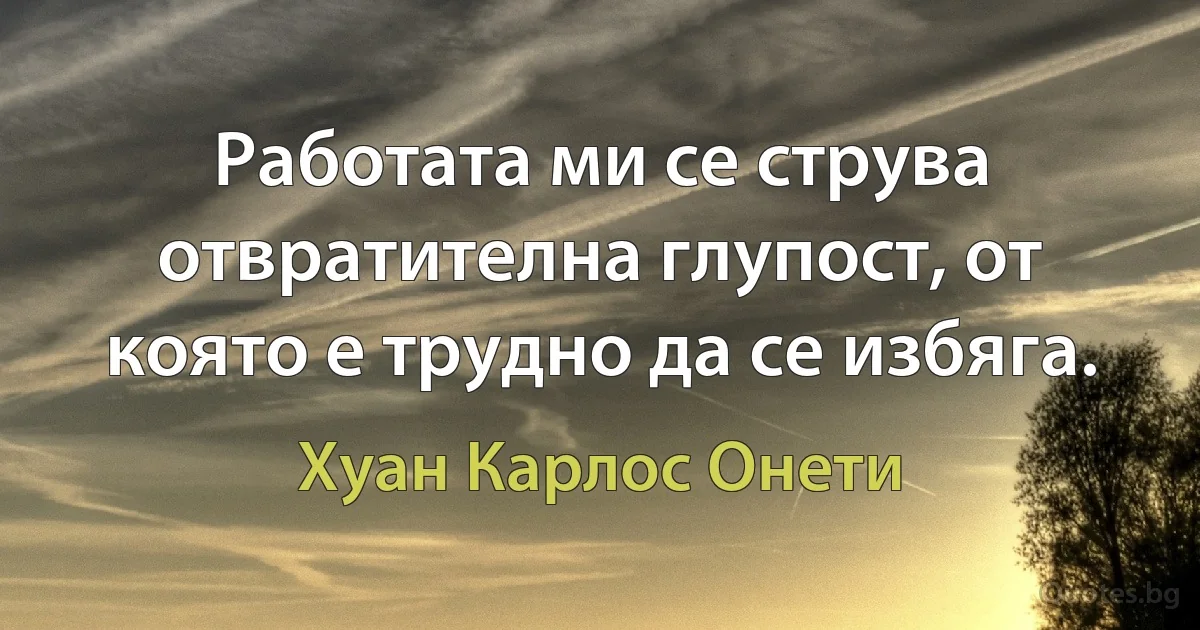 Работата ми се струва отвратителна глупост, от която е трудно да се избяга. (Хуан Карлос Онети)