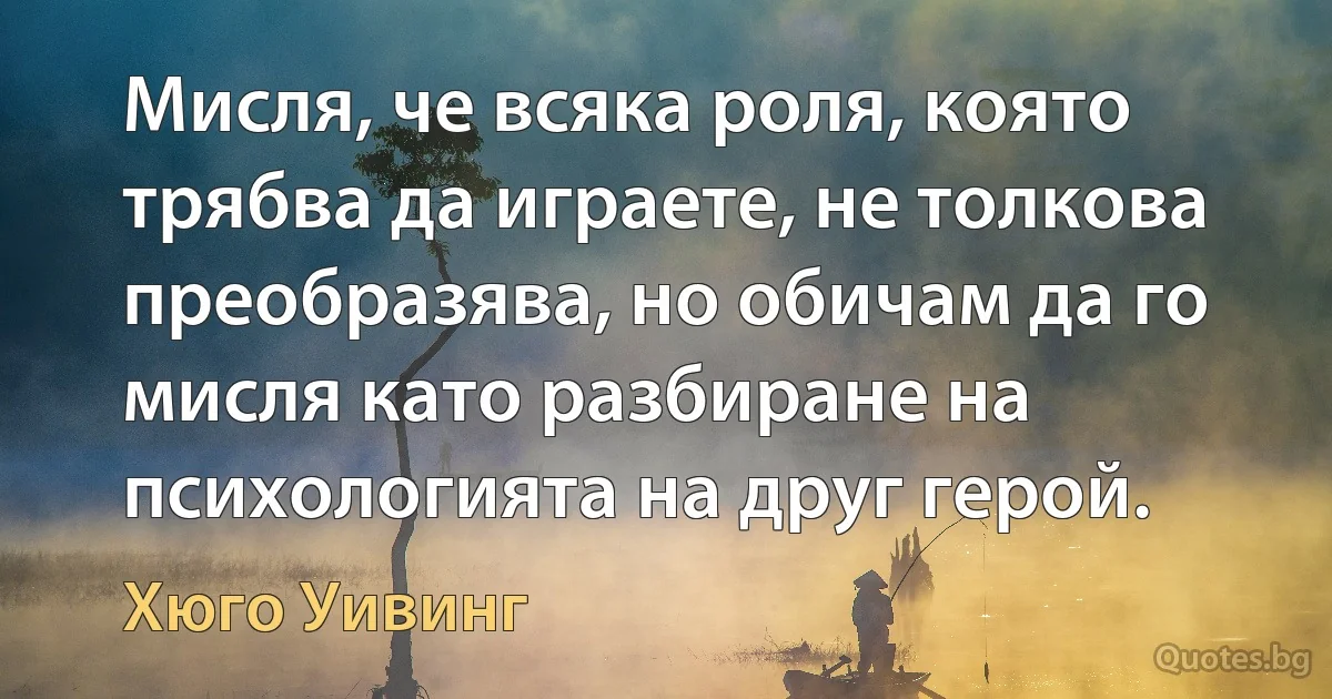 Мисля, че всяка роля, която трябва да играете, не толкова преобразява, но обичам да го мисля като разбиране на психологията на друг герой. (Хюго Уивинг)