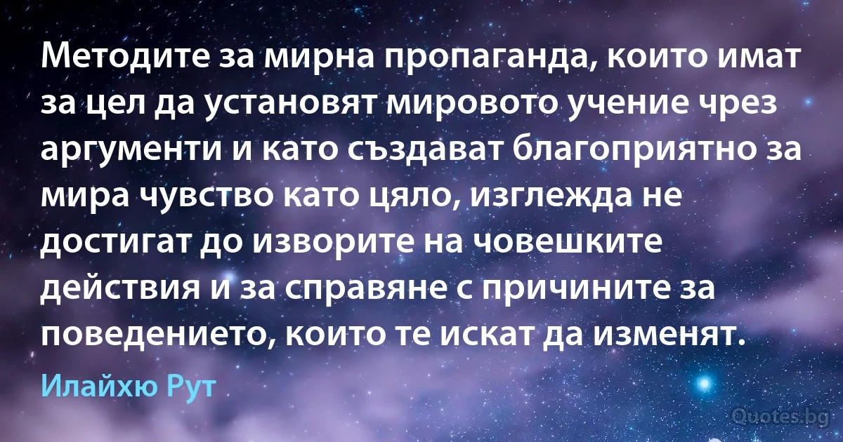 Методите за мирна пропаганда, които имат за цел да установят мировото учение чрез аргументи и като създават благоприятно за мира чувство като цяло, изглежда не достигат до изворите на човешките действия и за справяне с причините за поведението, които те искат да изменят. (Илайхю Рут)