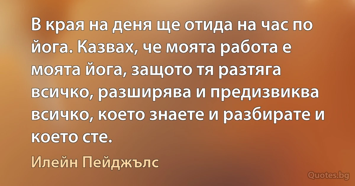 В края на деня ще отида на час по йога. Казвах, че моята работа е моята йога, защото тя разтяга всичко, разширява и предизвиква всичко, което знаете и разбирате и което сте. (Илейн Пейджълс)