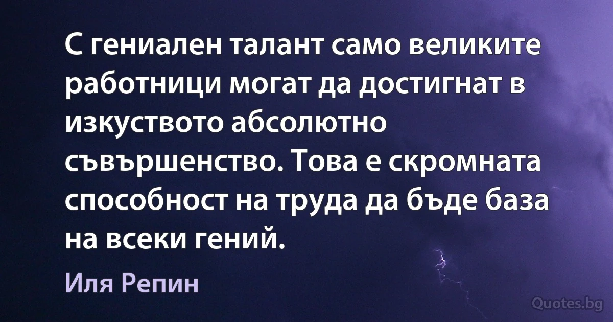 С гениален талант само великите работници могат да достигнат в изкуството абсолютно съвършенство. Това е скромната способност на труда да бъде база на всеки гений. (Иля Репин)