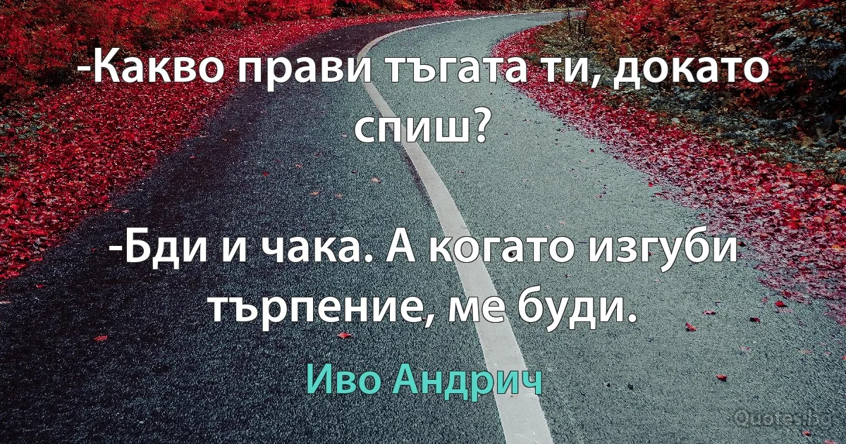 -Какво прави тъгата ти, докато спиш?

-Бди и чака. А когато изгуби търпение, ме буди. (Иво Андрич)