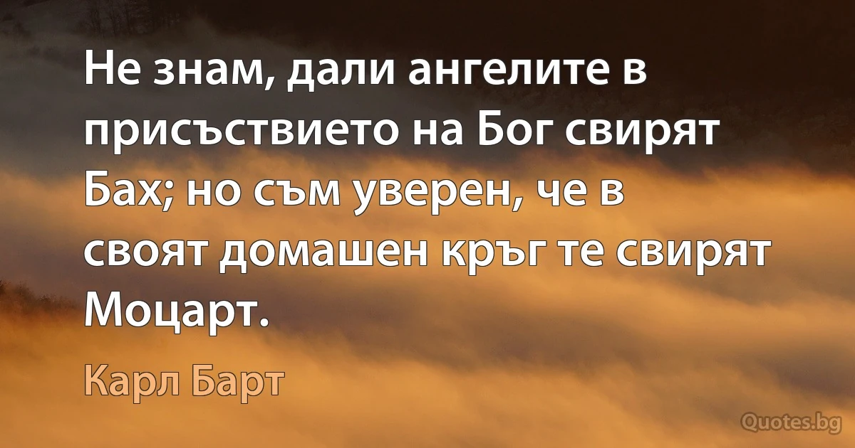 Не знам, дали ангелите в присъствието на Бог свирят Бах; но съм уверен, че в своят домашен кръг те свирят Моцарт. (Карл Барт)