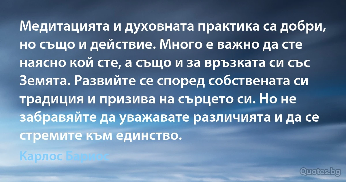 Медитацията и духовната практика са добри, но също и действие. Много е важно да сте наясно кой сте, а също и за връзката си със Земята. Развийте се според собствената си традиция и призива на сърцето си. Но не забравяйте да уважавате различията и да се стремите към единство. (Карлос Бариос)