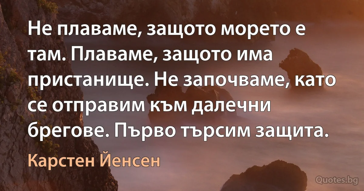 Не плаваме, защото морето е там. Плаваме, защото има пристанище. Не започваме, като се отправим към далечни брегове. Първо търсим защита. (Карстен Йенсен)