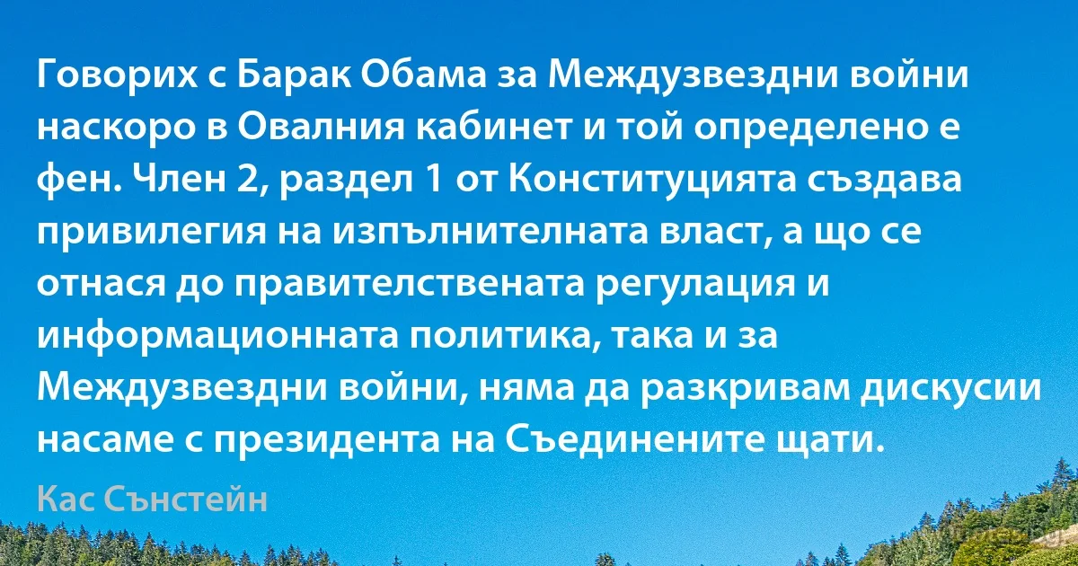 Говорих с Барак Обама за Междузвездни войни наскоро в Овалния кабинет и той определено е фен. Член 2, раздел 1 от Конституцията създава привилегия на изпълнителната власт, а що се отнася до правителствената регулация и информационната политика, така и за Междузвездни войни, няма да разкривам дискусии насаме с президента на Съединените щати. (Кас Сънстейн)