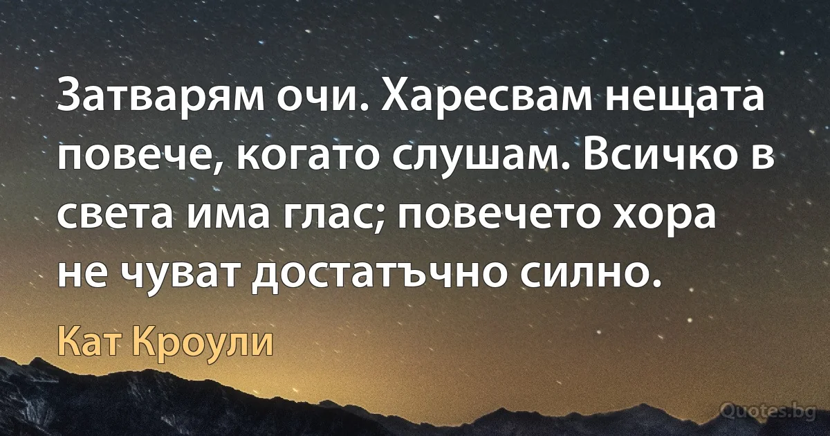 Затварям очи. Харесвам нещата повече, когато слушам. Всичко в света има глас; повечето хора не чуват достатъчно силно. (Кат Кроули)