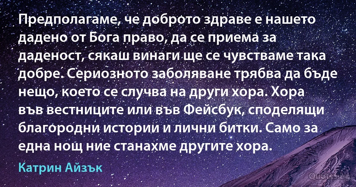 Предполагаме, че доброто здраве е нашето дадено от Бога право, да се приема за даденост, сякаш винаги ще се чувстваме така добре. Сериозното заболяване трябва да бъде нещо, което се случва на други хора. Хора във вестниците или във Фейсбук, споделящи благородни истории и лични битки. Само за една нощ ние станахме другите хора. (Катрин Айзък)