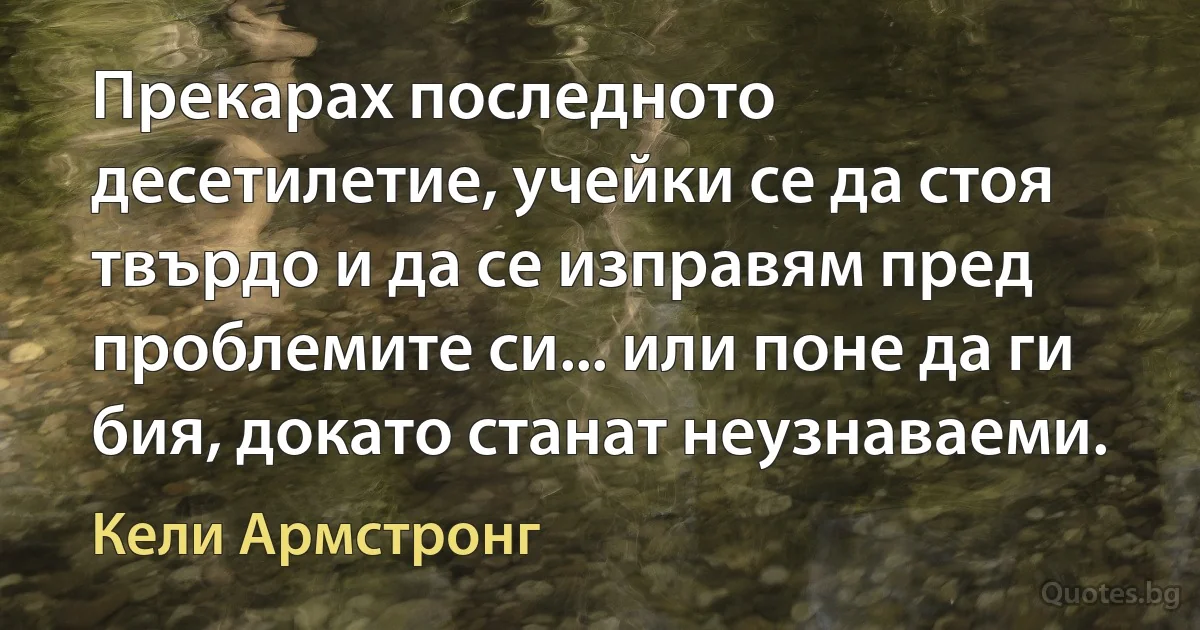 Прекарах последното десетилетие, учейки се да стоя твърдо и да се изправям пред проблемите си... или поне да ги бия, докато станат неузнаваеми. (Кели Армстронг)