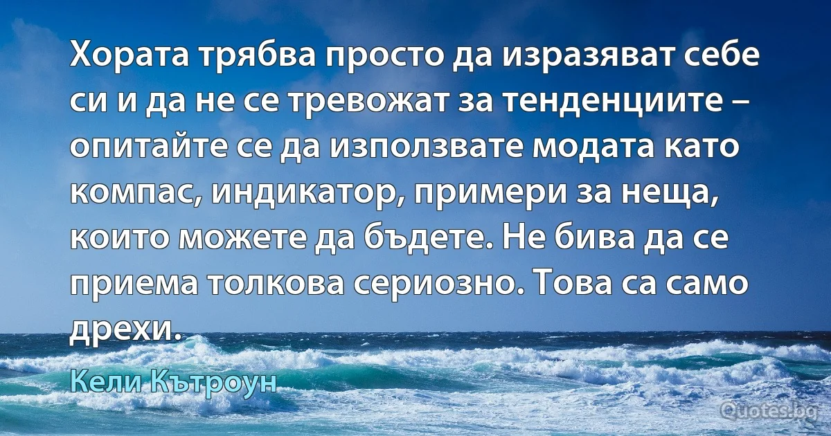 Хората трябва просто да изразяват себе си и да не се тревожат за тенденциите – опитайте се да използвате модата като компас, индикатор, примери за неща, които можете да бъдете. Не бива да се приема толкова сериозно. Това са само дрехи. (Кели Кътроун)