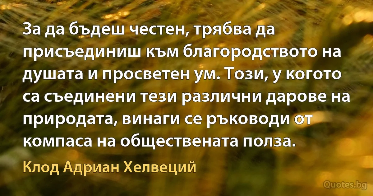 За да бъдеш честен, трябва да присъединиш към благородството на душата и просветен ум. Този, у когото са съединени тези различни дарове на природата, винаги се ръководи от компаса на обществената полза. (Клод Адриан Хелвеций)