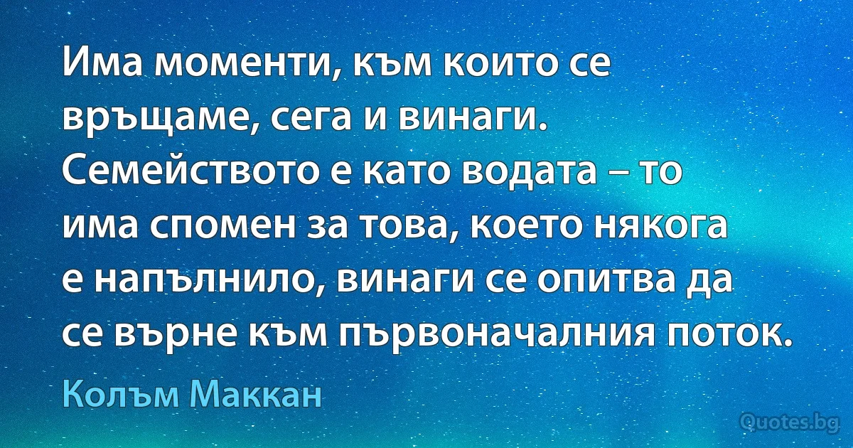 Има моменти, към които се връщаме, сега и винаги. Семейството е като водата – то има спомен за това, което някога е напълнило, винаги се опитва да се върне към първоначалния поток. (Колъм Маккан)