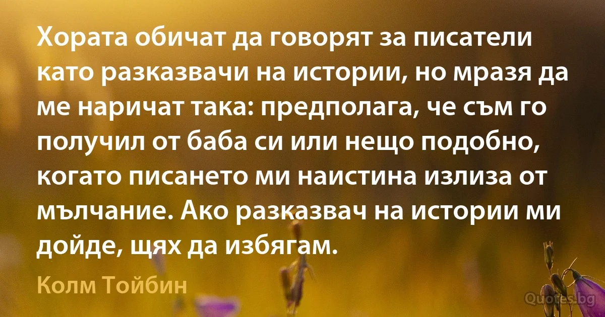 Хората обичат да говорят за писатели като разказвачи на истории, но мразя да ме наричат така: предполага, че съм го получил от баба си или нещо подобно, когато писането ми наистина излиза от мълчание. Ако разказвач на истории ми дойде, щях да избягам. (Колм Тойбин)