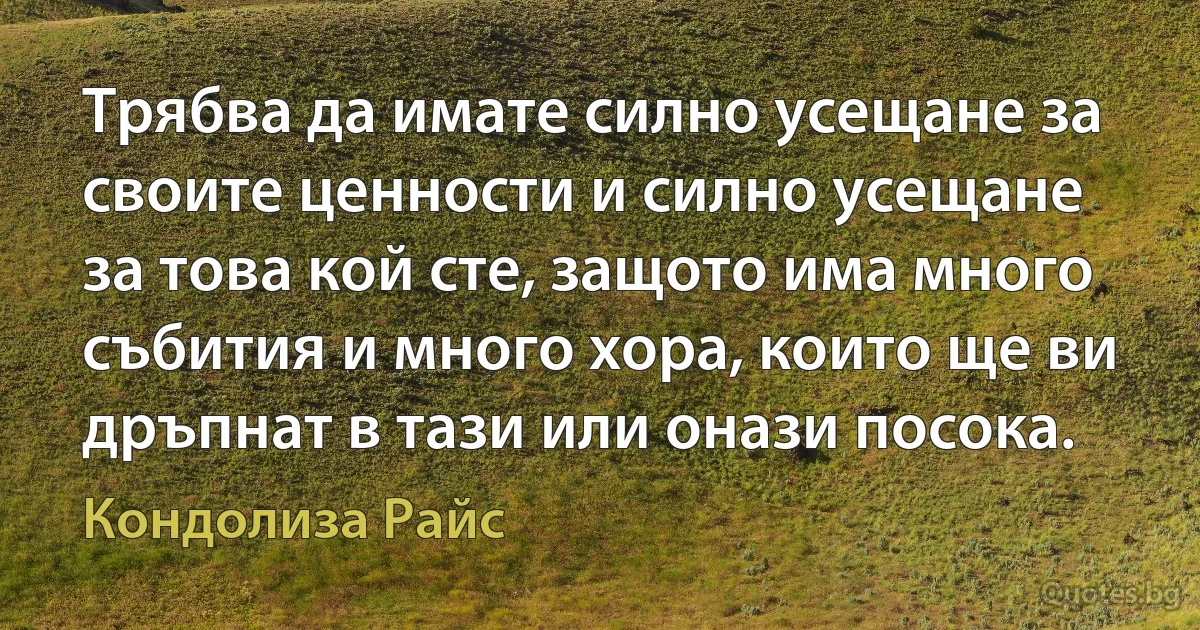 Трябва да имате силно усещане за своите ценности и силно усещане за това кой сте, защото има много събития и много хора, които ще ви дръпнат в тази или онази посока. (Кондолиза Райс)