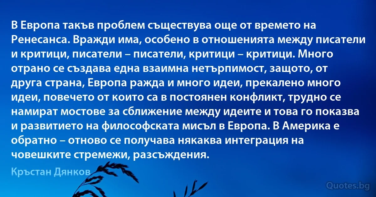 В Европа такъв проблем съществува още от времето на Ренесанса. Вражди има, особено в отношенията между писатели и критици, писатели – писатели, критици – критици. Много отрано се създава една взаимна нетърпимост, защото, от друга страна, Европа ражда и много идеи, прекалено много идеи, повечето от които са в постоянен конфликт, трудно се намират мостове за сближение между идеите и това го показва и развитието на философската мисъл в Европа. В Америка е обратно – отново се получава някаква интеграция на човешките стремежи, разсъждения. (Кръстан Дянков)