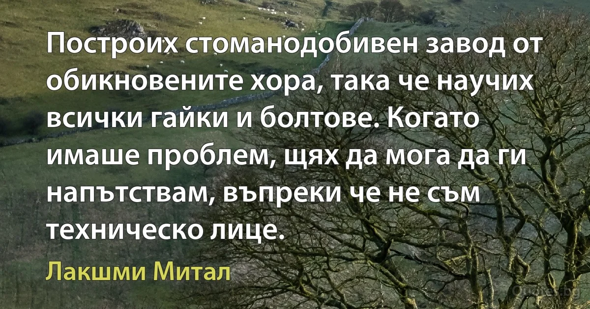 Построих стоманодобивен завод от обикновените хора, така че научих всички гайки и болтове. Когато имаше проблем, щях да мога да ги напътствам, въпреки че не съм техническо лице. (Лакшми Митал)