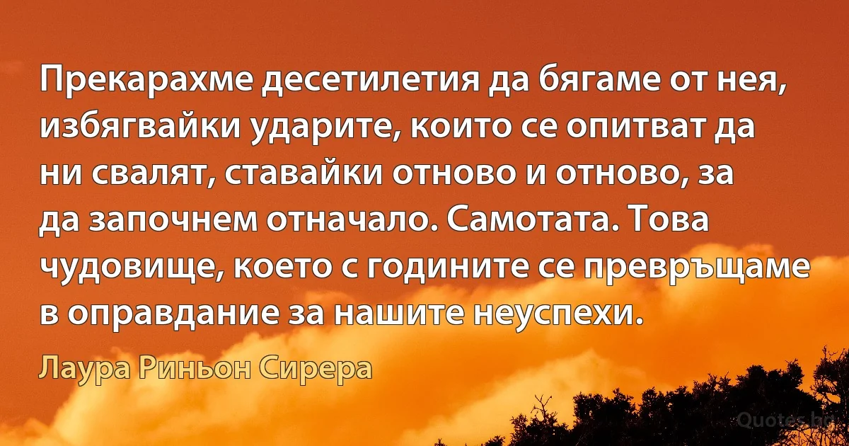 Прекарахме десетилетия да бягаме от нея, избягвайки ударите, които се опитват да ни свалят, ставайки отново и отново, за да започнем отначало. Самотата. Това чудовище, което с годините се превръщаме в оправдание за нашите неуспехи. (Лаура Риньон Сирера)