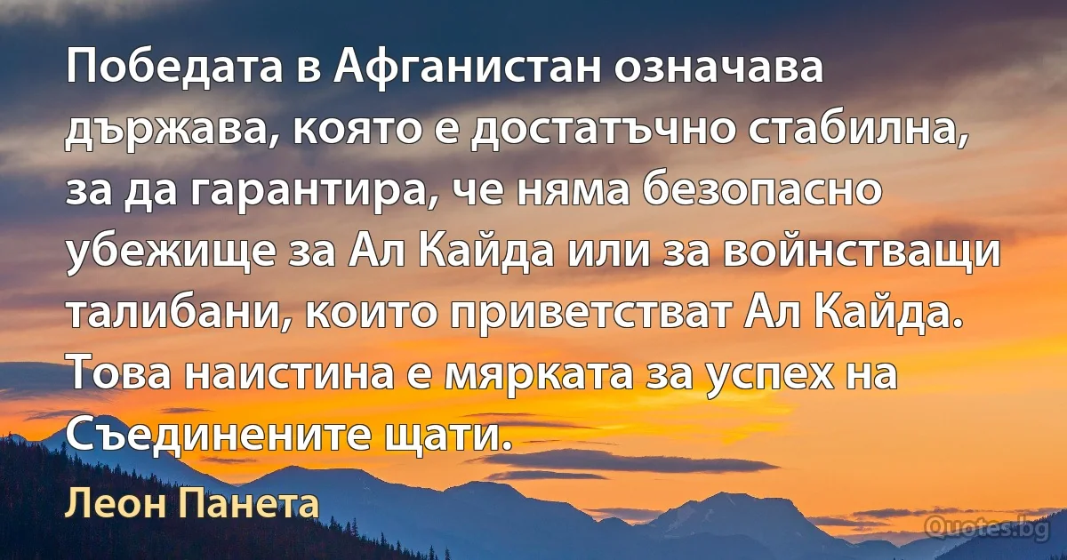 Победата в Афганистан означава държава, която е достатъчно стабилна, за да гарантира, че няма безопасно убежище за Ал Кайда или за войнстващи талибани, които приветстват Ал Кайда. Това наистина е мярката за успех на Съединените щати. (Леон Панета)