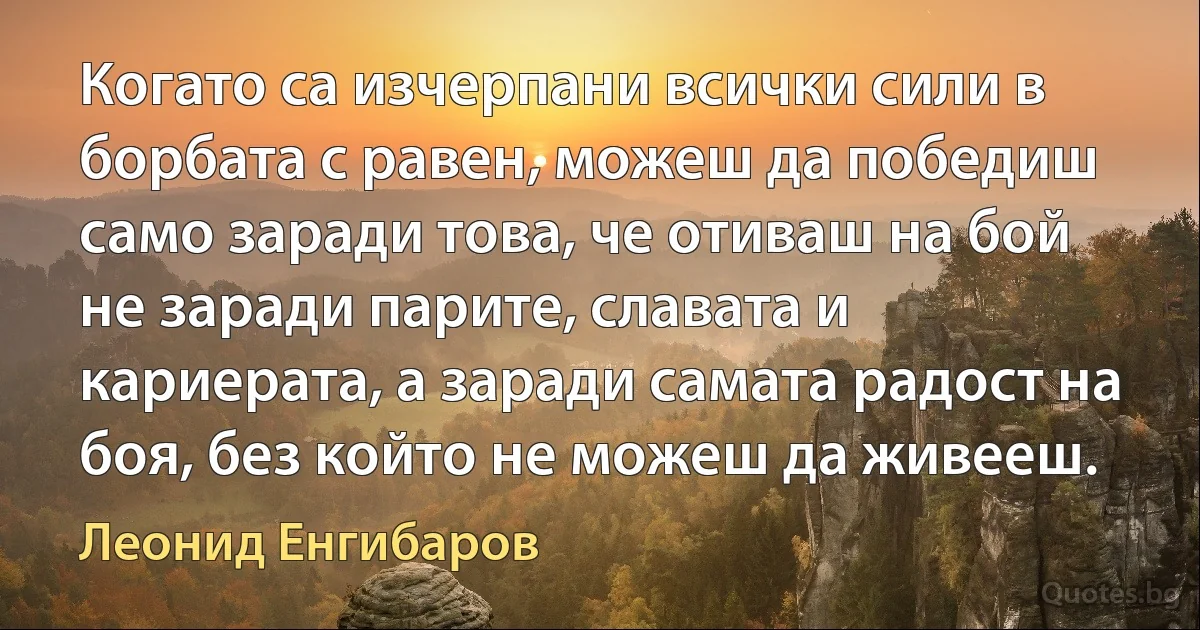 Когато са изчерпани всички сили в борбата с равен, можеш да победиш само заради това, че отиваш на бой не заради парите, славата и кариерата, а заради самата радост на боя, без който не можеш да живееш. (Леонид Енгибаров)