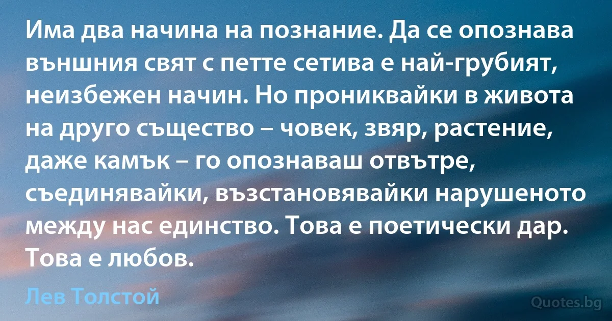 Има два начина на познание. Да се опознава външния свят с петте сетива е най-грубият, неизбежен начин. Но прониквайки в живота на друго същество – човек, звяр, растение, даже камък – го опознаваш отвътре, съединявайки, възстановявайки нарушеното между нас единство. Това е поетически дар. Това е любов. (Лев Толстой)