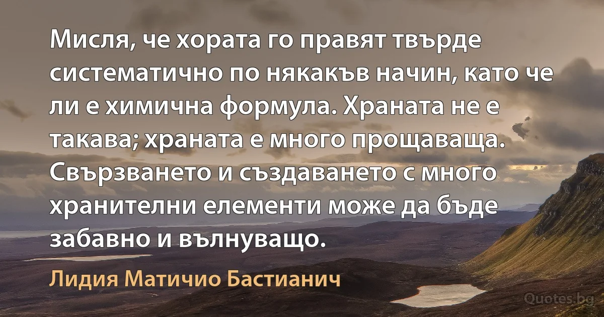 Мисля, че хората го правят твърде систематично по някакъв начин, като че ли е химична формула. Храната не е такава; храната е много прощаваща. Свързването и създаването с много хранителни елементи може да бъде забавно и вълнуващо. (Лидия Матичио Бастианич)