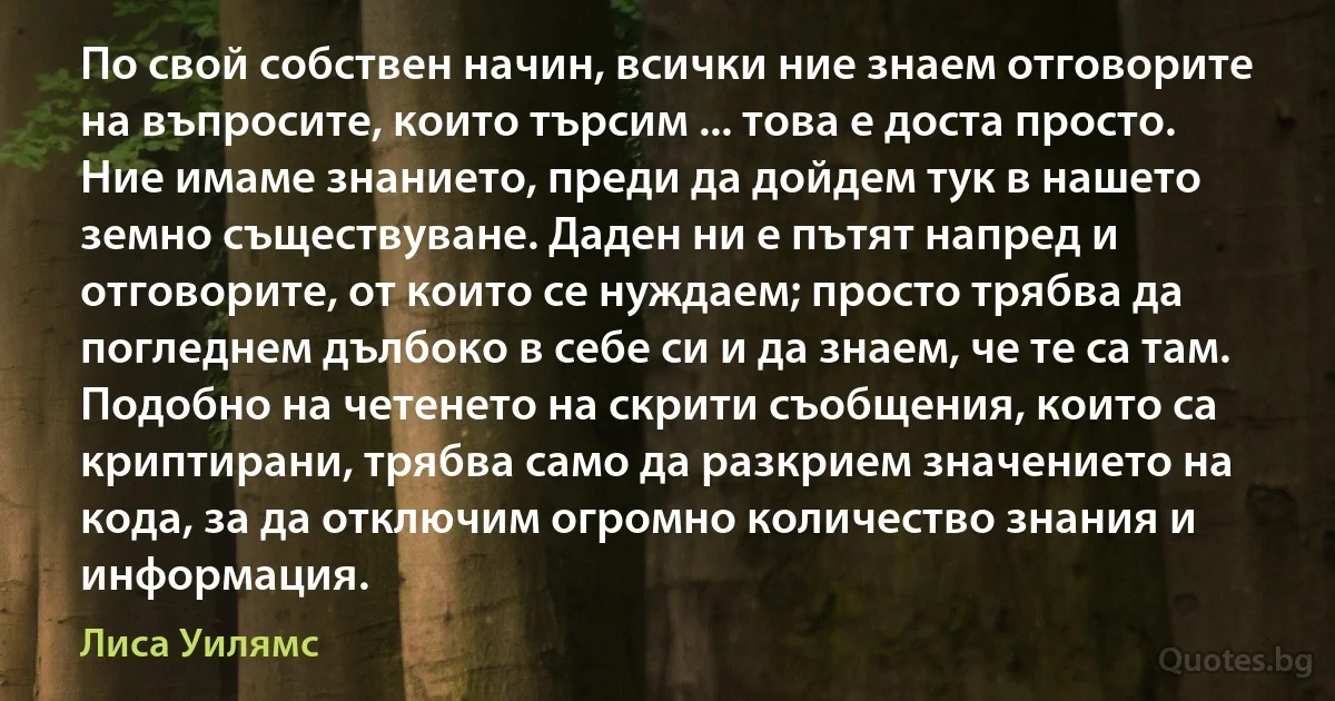 По свой собствен начин, всички ние знаем отговорите на въпросите, които търсим ... това е доста просто. Ние имаме знанието, преди да дойдем тук в нашето земно съществуване. Даден ни е пътят напред и отговорите, от които се нуждаем; просто трябва да погледнем дълбоко в себе си и да знаем, че те са там. Подобно на четенето на скрити съобщения, които са криптирани, трябва само да разкрием значението на кода, за да отключим огромно количество знания и информация. (Лиса Уилямс)