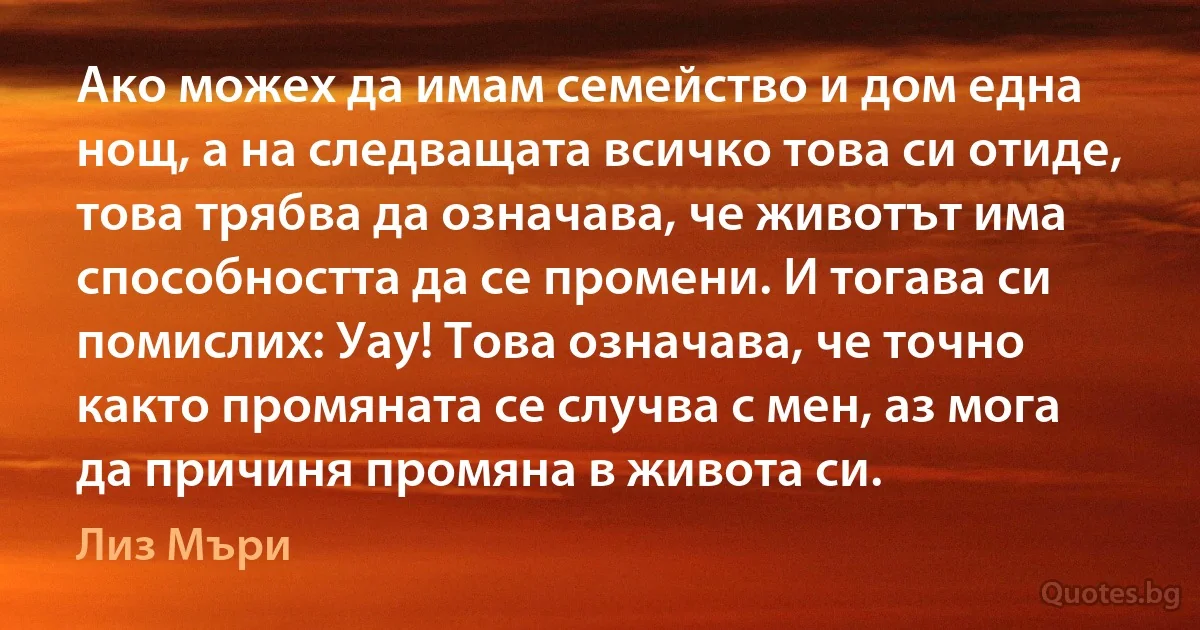 Ако можех да имам семейство и дом една нощ, а на следващата всичко това си отиде, това трябва да означава, че животът има способността да се промени. И тогава си помислих: Уау! Това означава, че точно както промяната се случва с мен, аз мога да причиня промяна в живота си. (Лиз Мъри)