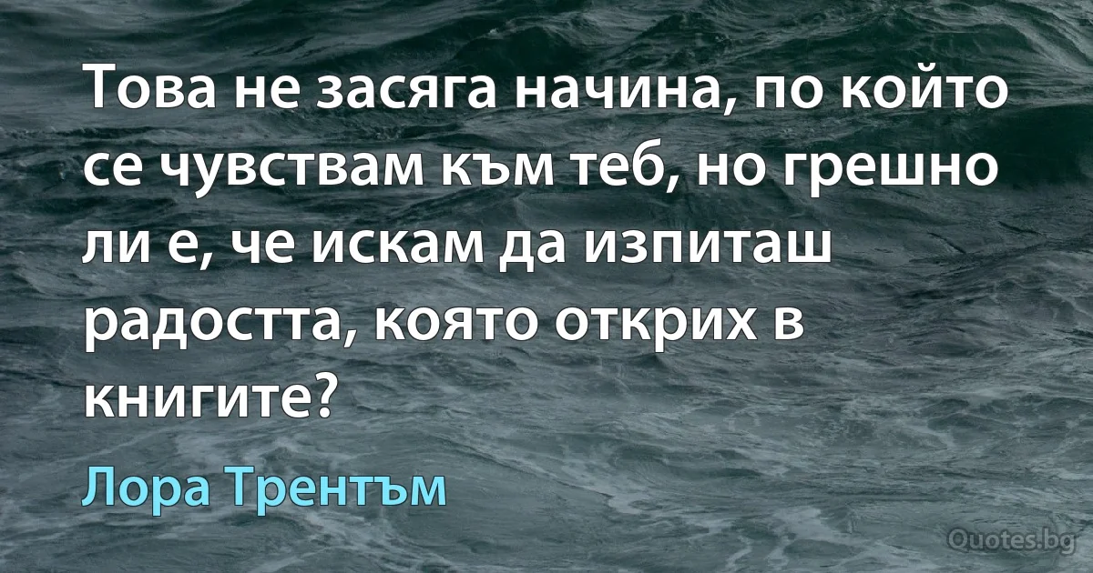 Това не засяга начина, по който се чувствам към теб, но грешно ли е, че искам да изпиташ радостта, която открих в книгите? (Лора Трентъм)