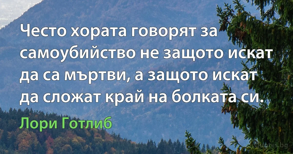 Често хората говорят за самоубийство не защото искат да са мъртви, а защото искат да сложат край на болката си. (Лори Готлиб)