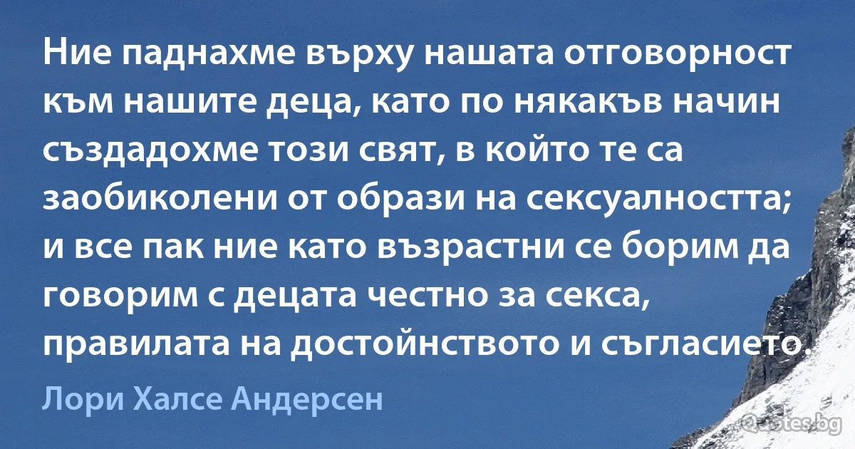 Ние паднахме върху нашата отговорност към нашите деца, като по някакъв начин създадохме този свят, в който те са заобиколени от образи на сексуалността; и все пак ние като възрастни се борим да говорим с децата честно за секса, правилата на достойнството и съгласието. (Лори Халсе Андерсен)