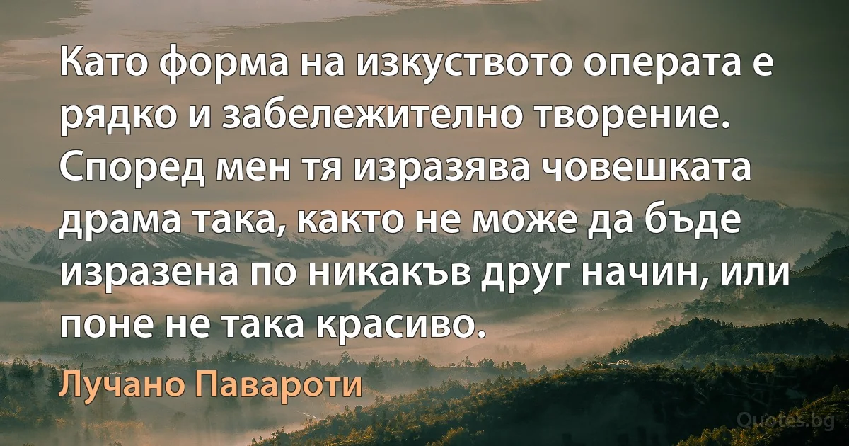 Като форма на изкуството операта е рядко и забележително творение. Според мен тя изразява човешката драма така, както не може да бъде изразена по никакъв друг начин, или поне не така красиво. (Лучано Павароти)