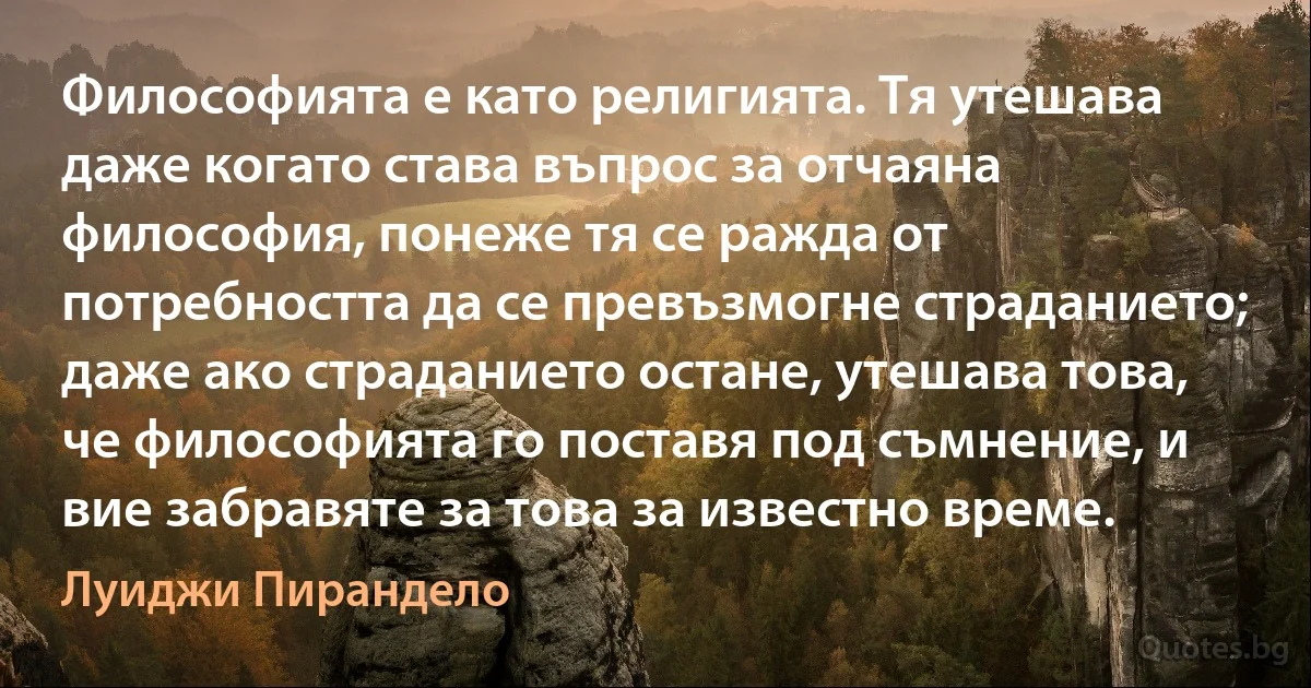 Философията е като религията. Тя утешава даже когато става въпрос за отчаяна философия, понеже тя се ражда от потребността да се превъзмогне страданието; даже ако страданието остане, утешава това, че философията го поставя под съмнение, и вие забравяте за това за известно време. (Луиджи Пирандело)