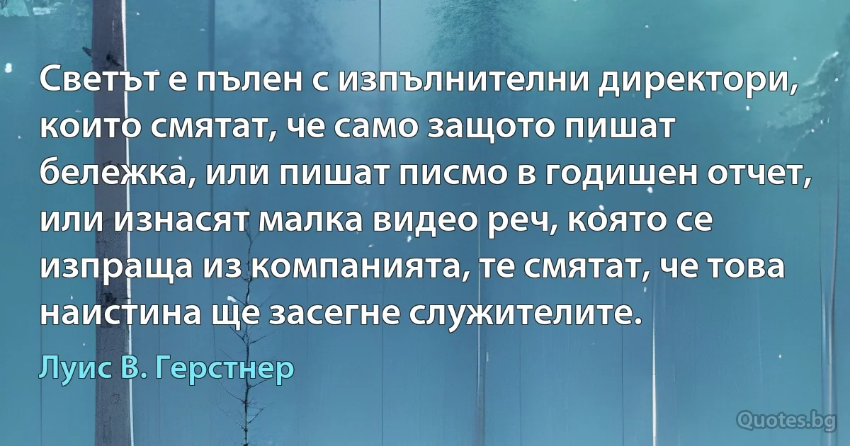 Светът е пълен с изпълнителни директори, които смятат, че само защото пишат бележка, или пишат писмо в годишен отчет, или изнасят малка видео реч, която се изпраща из компанията, те смятат, че това наистина ще засегне служителите. (Луис В. Герстнер)