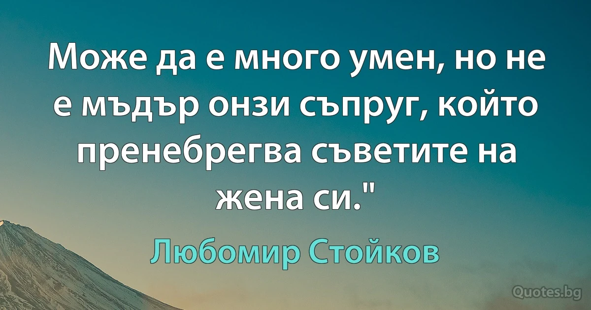 Може да е много умен, но не е мъдър онзи съпруг, който пренебрегва съветите на жена си." (Любомир Стойков)