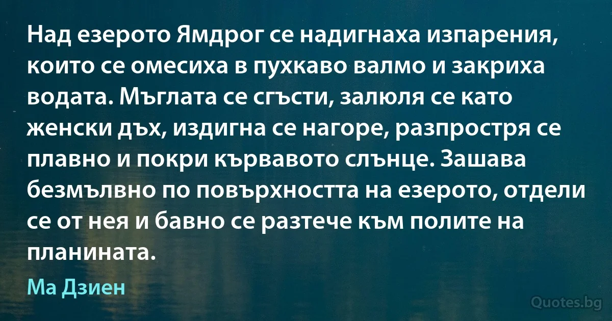 Над езерото Ямдрог се надигнаха изпарения, които се омесиха в пухкаво валмо и закриха водата. Мъглата се сгъсти, залюля се като женски дъх, издигна се нагоре, разпростря се плавно и покри кървавото слънце. Зашава безмълвно по повърхността на езерото, отдели се от нея и бавно се разтече към полите на планината. (Ма Дзиен)