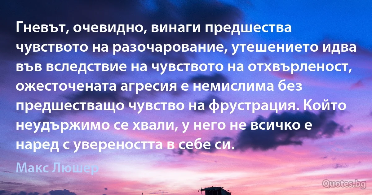 Гневът, очевидно, винаги предшества чувството на разочарование, утешението идва във вследствие на чувството на отхвърленост, ожесточената агресия е немислима без предшестващо чувство на фрустрация. Който неудържимо се хвали, у него не всичко е наред с увереността в себе си. (Макс Люшер)