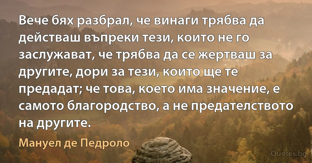 Вече бях разбрал, че винаги трябва да действаш въпреки тези, които не го заслужават, че трябва да се жертваш за другите, дори за тези, които ще те предадат; че това, което има значение, е самото благородство, а не предателството на другите. (Мануел де Педроло)