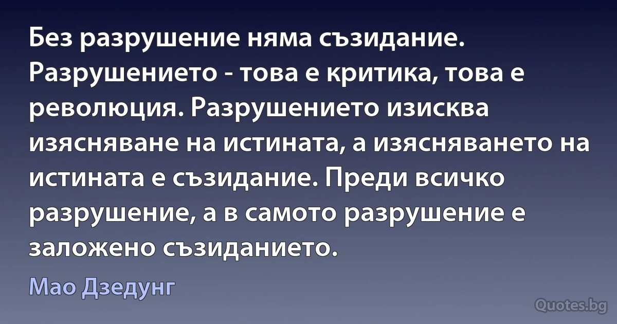 Без разрушение няма съзидание. Разрушението - това е критика, това е революция. Разрушението изисква изясняване на истината, а изясняването на истината е съзидание. Преди всичко разрушение, а в самото разрушение е заложено съзиданието. (Мао Дзедунг)