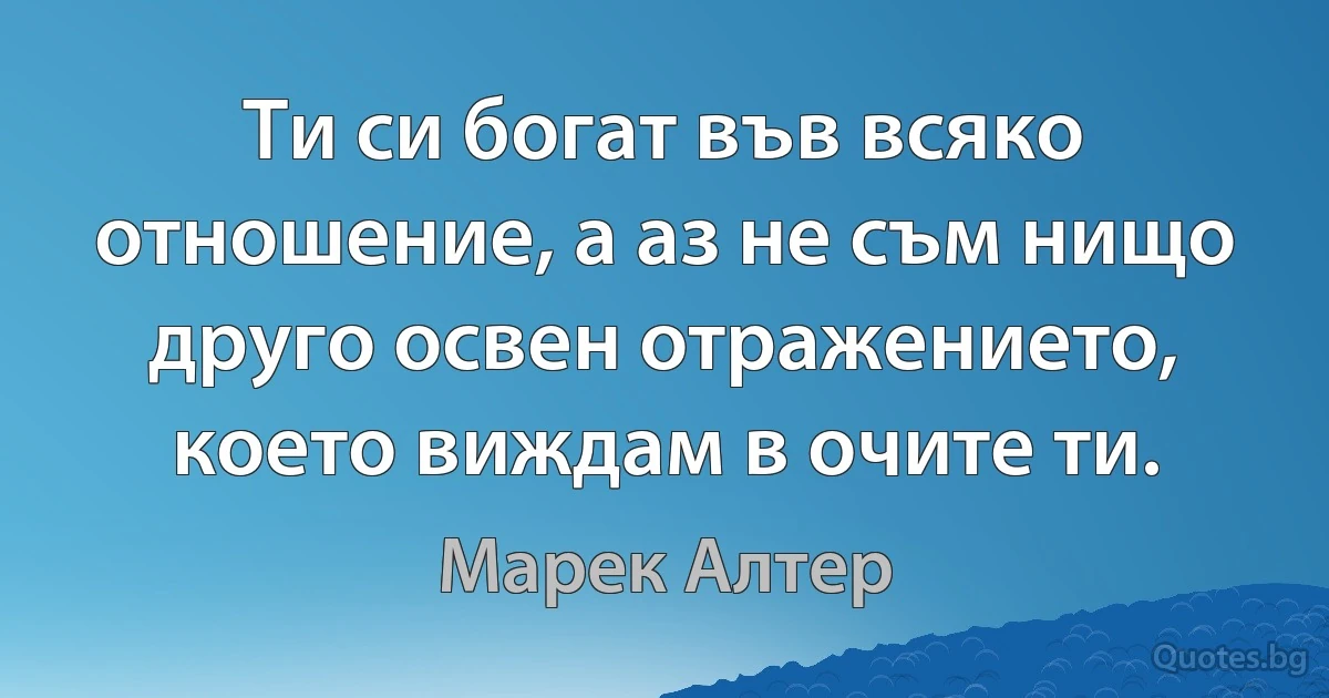 Ти си богат във всяко отношение, а аз не съм нищо друго освен отражението, което виждам в очите ти. (Марек Алтер)