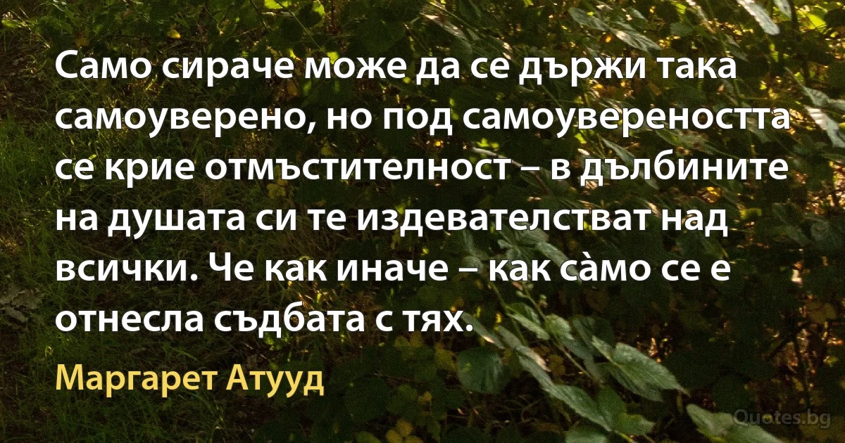 Само сираче може да се държи така самоуверено, но под самоувереността се крие отмъстителност – в дълбините на душата си те издевателстват над всички. Че как иначе – как сàмо се е отнесла съдбата с тях. (Маргарет Атууд)