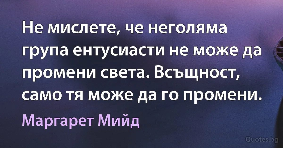 Не мислете, че неголяма група ентусиасти не може да промени света. Всъщност, само тя може да го промени. (Маргарет Мийд)