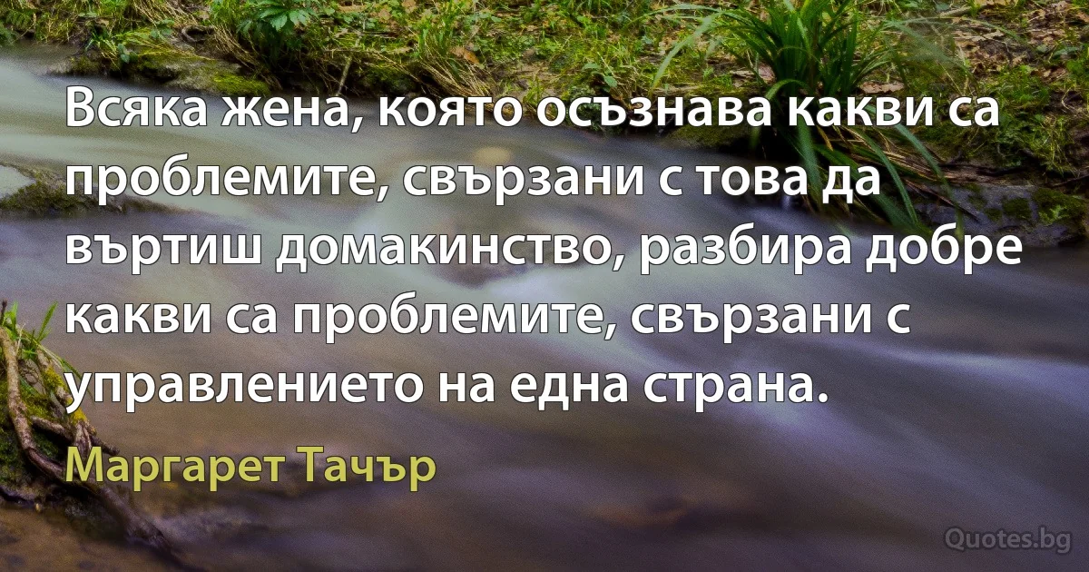 Всяка жена, която осъзнава какви са проблемите, свързани с това да въртиш домакинство, разбира добре какви са проблемите, свързани с управлението на една страна. (Маргарет Тачър)