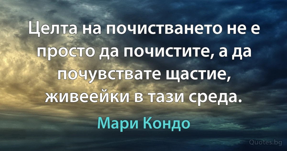 Целта на почистването не е просто да почистите, а да почувствате щастие, живеейки в тази среда. (Мари Кондо)