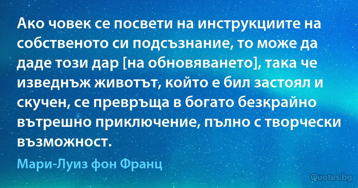 Ако човек се посвети на инструкциите на собственото си подсъзнание, то може да даде този дар [на обновяването], така че изведнъж животът, който е бил застоял и скучен, се превръща в богато безкрайно вътрешно приключение, пълно с творчески възможност. (Мари-Луиз фон Франц)