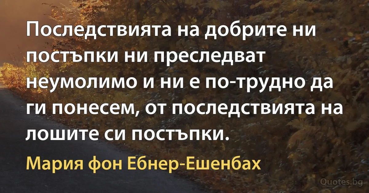 Последствията на добрите ни постъпки ни преследват неумолимо и ни е по-трудно да ги понесем, от последствията на лошите си постъпки. (Мария фон Ебнер-Ешенбах)