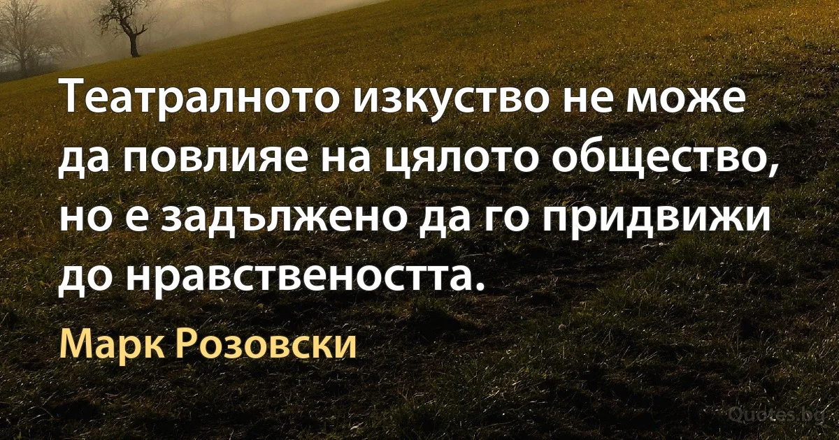 Театралното изкуство не може да повлияе на цялото общество, но е задължено да го придвижи до нравствеността. (Марк Розовски)