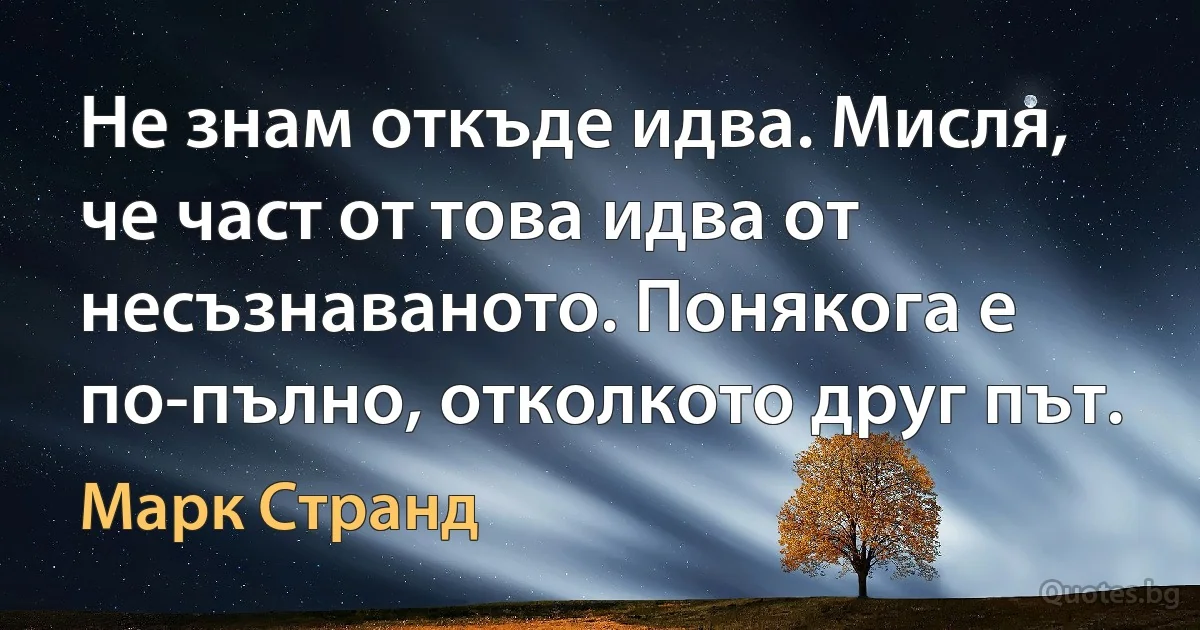 Не знам откъде идва. Мисля, че част от това идва от несъзнаваното. Понякога е по-пълно, отколкото друг път. (Марк Странд)